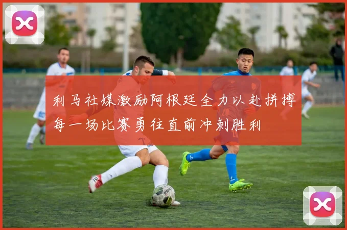 利马社媒激励阿根廷全力以赴拼搏每一场比赛勇往直前冲刺胜利