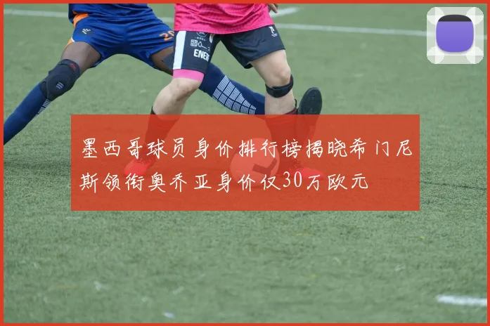 墨西哥球员身价排行榜揭晓希门尼斯领衔奥乔亚身价仅30万欧元