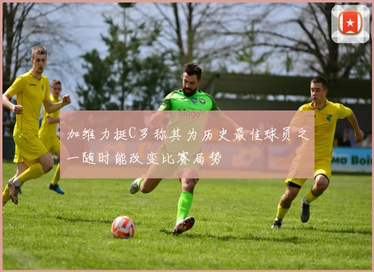 加维力挺C罗称其为历史最佳球员之一随时能改变比赛局势