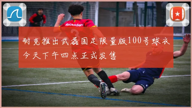 耐克推出武磊国足限量版100号球衣今天下午四点正式发售