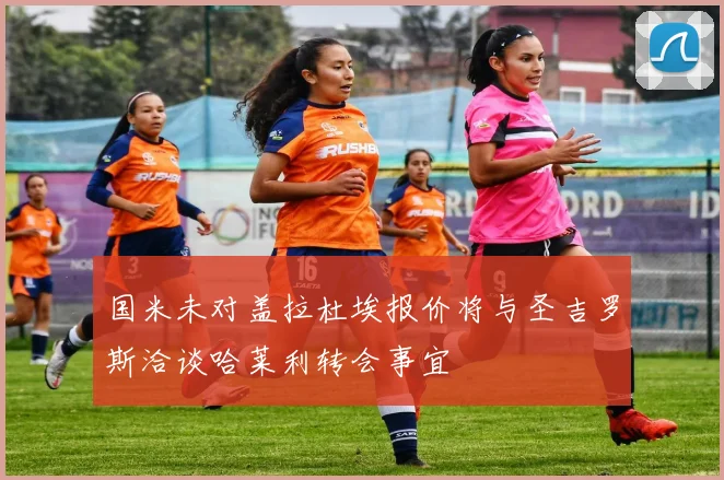 国米未对盖拉杜埃报价将与圣吉罗斯洽谈哈莱利转会事宜