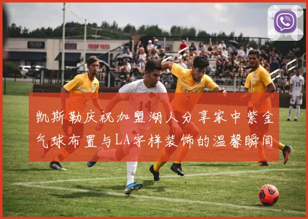 凯斯勒庆祝加盟湖人分享家中紫金气球布置与LA字样装饰的温馨瞬间
