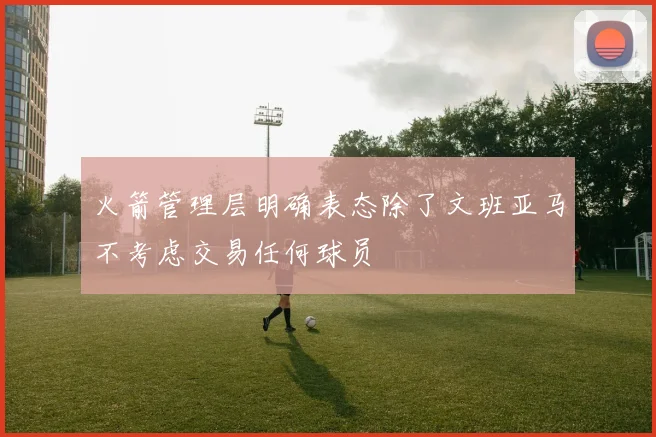 火箭管理层明确表态除了文班亚马不考虑交易任何球员