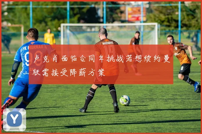 卢克肖面临合同年挑战若想续约曼联需接受降薪方案