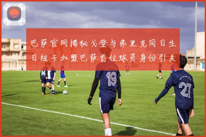 巴萨官网揭秘戈登与弗里克同日生日纽卡加盟巴萨首位球员身份引关注