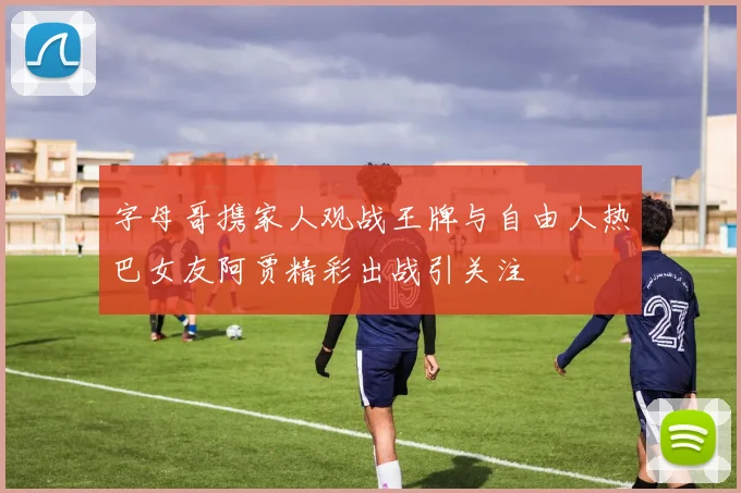 字母哥携家人观战王牌与自由人热巴女友阿贾精彩出战引关注