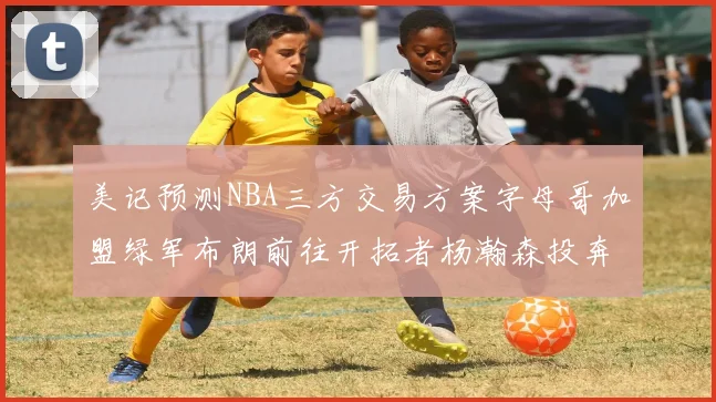 美记预测NBA三方交易方案字母哥加盟绿军布朗前往开拓者杨瀚森投奔雄鹿