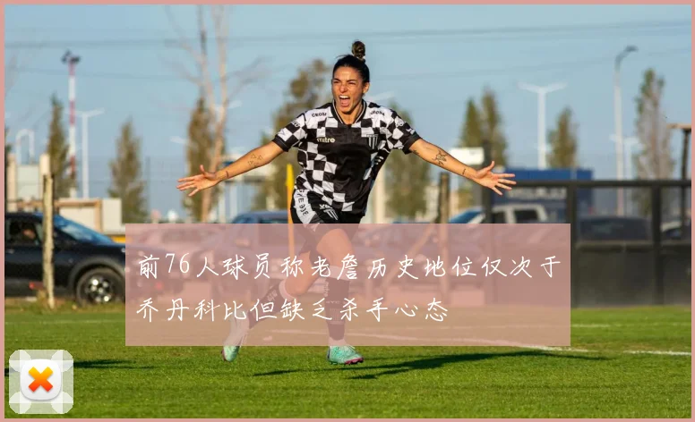前76人球员称老詹历史地位仅次于乔丹科比但缺乏杀手心态