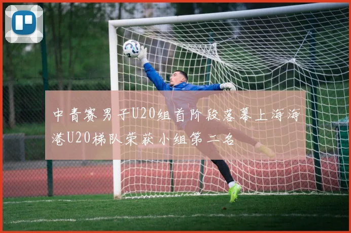 中青赛男子U20组首阶段落幕上海海港U20梯队荣获小组第二名