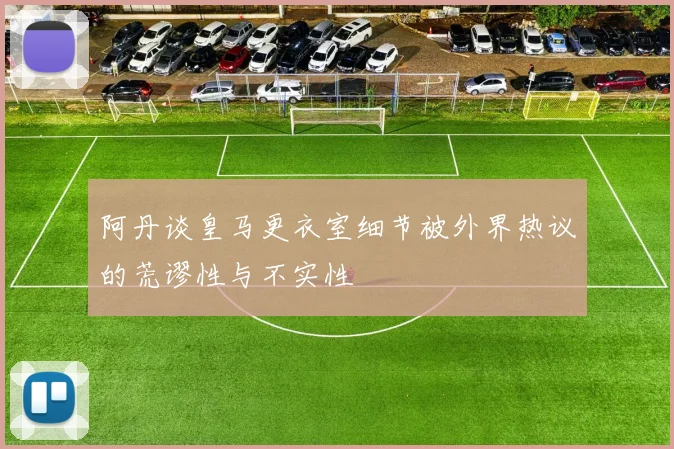 阿丹谈皇马更衣室细节被外界热议的荒谬性与不实性
