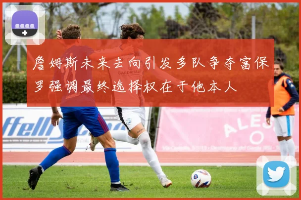 詹姆斯未来去向引发多队争夺富保罗强调最终选择权在于他本人