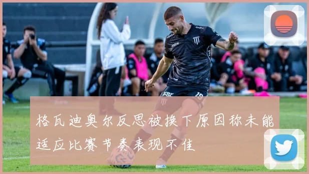 格瓦迪奥尔反思被换下原因称未能适应比赛节奏表现不佳