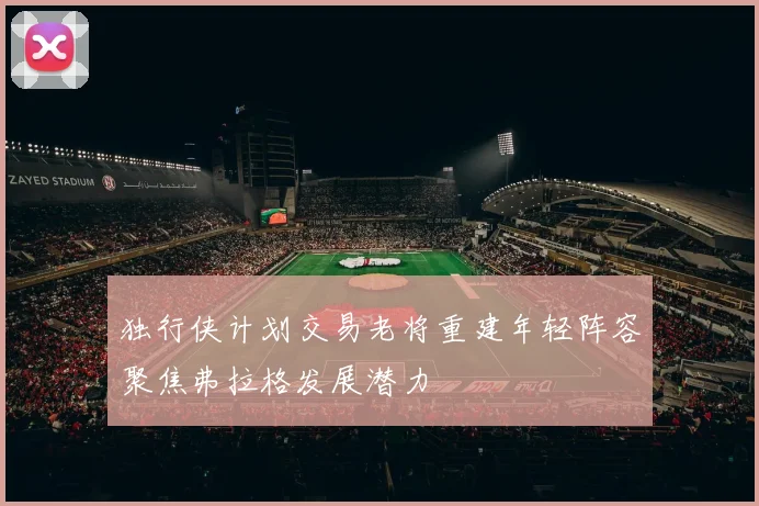 独行侠计划交易老将重建年轻阵容聚焦弗拉格发展潜力