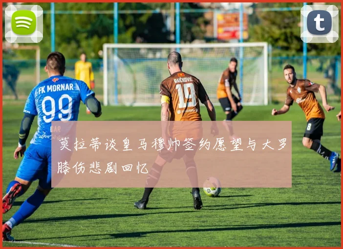 莫拉蒂谈皇马穆帅签约愿望与大罗膝伤悲剧回忆