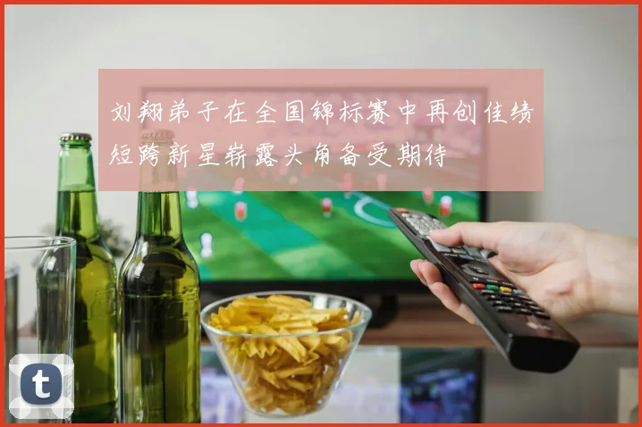 刘翔弟子在全国锦标赛中再创佳绩短跨新星崭露头角备受期待