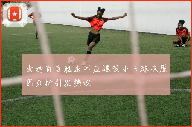 麦迪直言猛龙不应退役小卡球衣原因分析引发热议