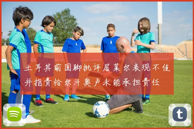 土耳其前国脚批评居莱尔表现不佳并指责恰尔汗奥卢未能承担责任