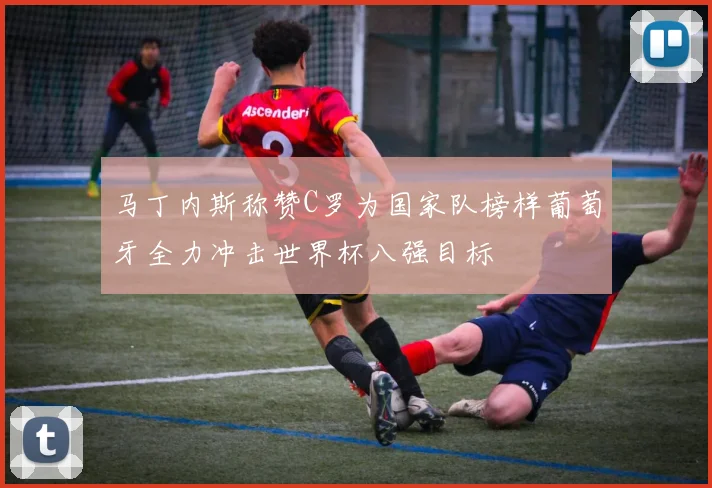 马丁内斯称赞C罗为国家队榜样葡萄牙全力冲击世界杯八强目标