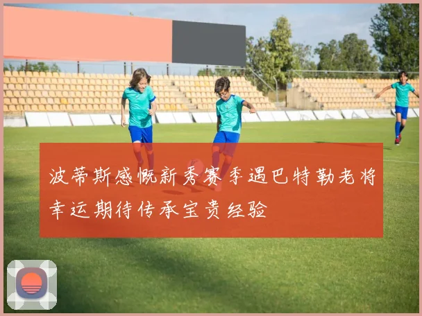 波蒂斯感慨新秀赛季遇巴特勒老将幸运期待传承宝贵经验