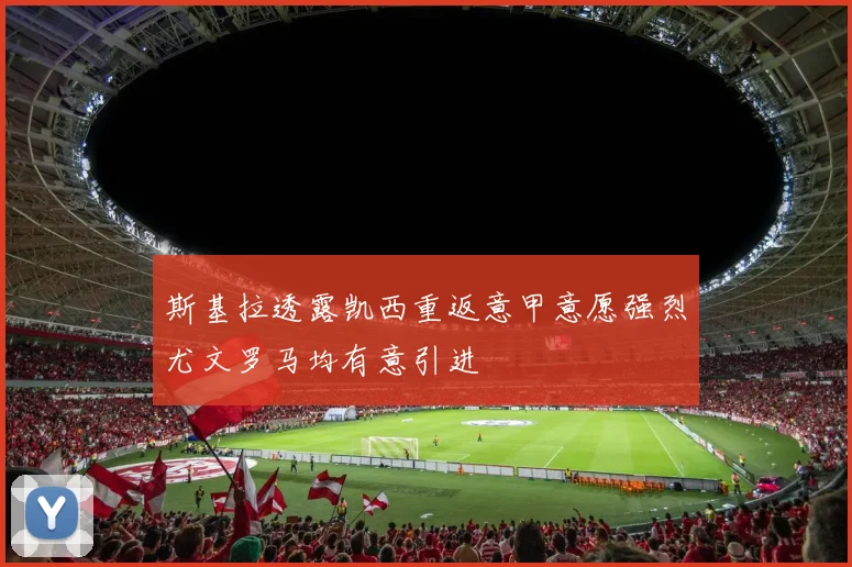 斯基拉透露凯西重返意甲意愿强烈尤文罗马均有意引进