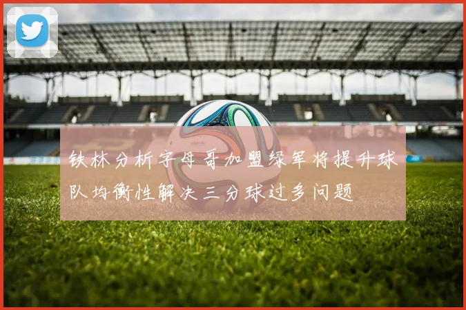 铁林分析字母哥加盟绿军将提升球队均衡性解决三分球过多问题